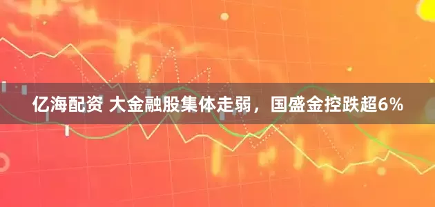 亿海配资 大金融股集体走弱，国盛金控跌超6%