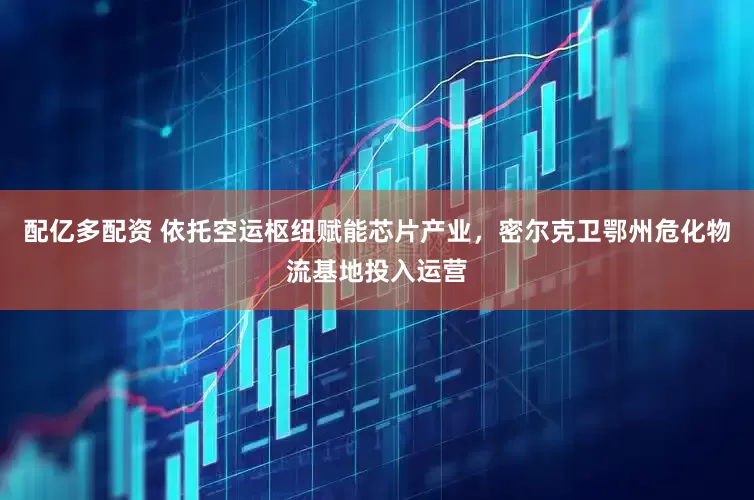 配亿多配资 依托空运枢纽赋能芯片产业，密尔克卫鄂州危化物流基地投入运营