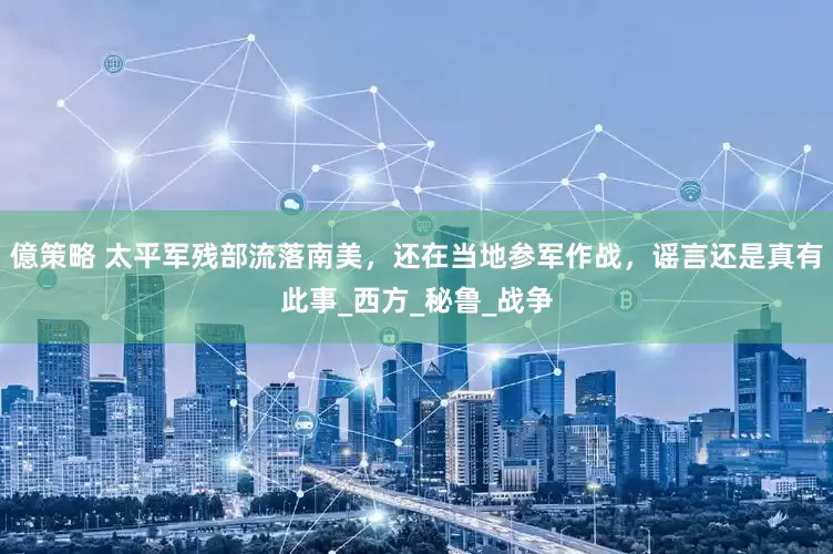 億策略 太平军残部流落南美，还在当地参军作战，谣言还是真有此事_西方_秘鲁_战争