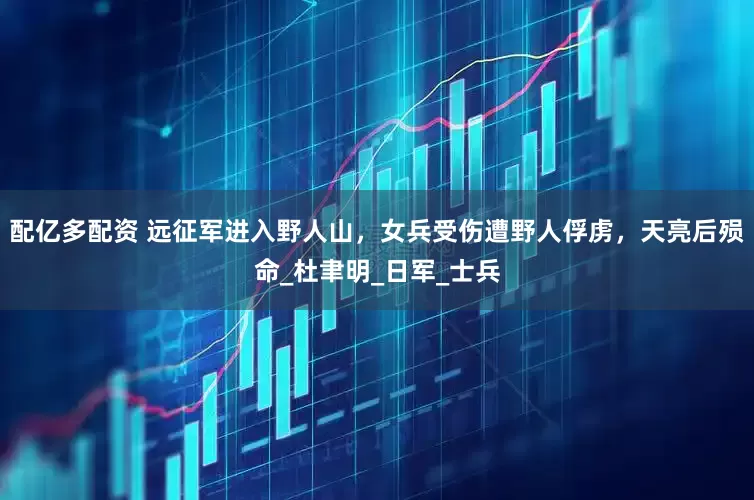 配亿多配资 远征军进入野人山，女兵受伤遭野人俘虏，天亮后殒命_杜聿明_日军_士兵