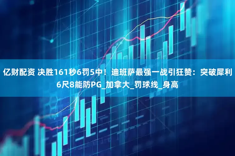 亿财配资 决胜161秒6罚5中！迪班萨最强一战引狂赞：突破犀利6尺8能防PG_加拿大_罚球线_身高