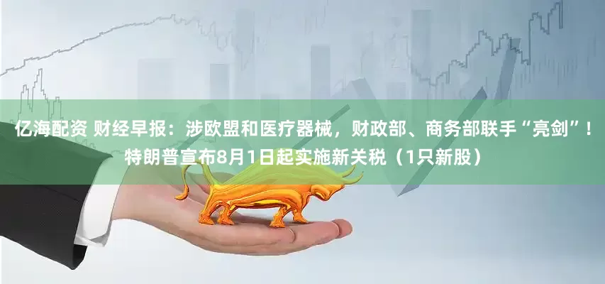 亿海配资 财经早报：涉欧盟和医疗器械，财政部、商务部联手“亮剑”！特朗普宣布8月1日起实施新关税（1只新股）