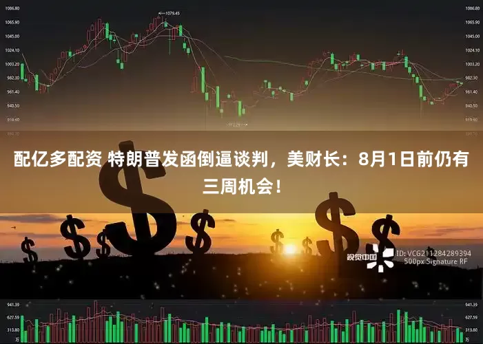 配亿多配资 特朗普发函倒逼谈判，美财长：8月1日前仍有三周机会！