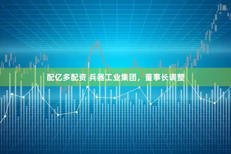 配亿多配资 兵器工业集团，董事长调整