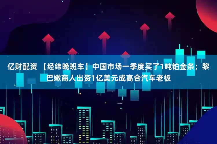 亿财配资 【经纬晚班车】中国市场一季度买了1吨铂金条；黎巴嫩商人出资1亿美元成高合汽车老板