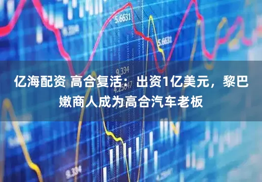 亿海配资 高合复活：出资1亿美元，黎巴嫩商人成为高合汽车老板