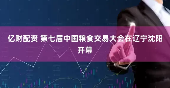 亿财配资 第七届中国粮食交易大会在辽宁沈阳开幕