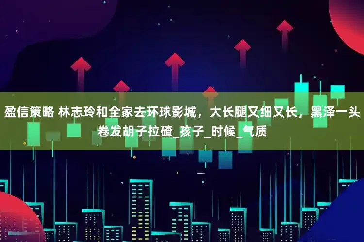 盈信策略 林志玲和全家去环球影城，大长腿又细又长，黑泽一头卷发胡子拉碴_孩子_时候_气质
