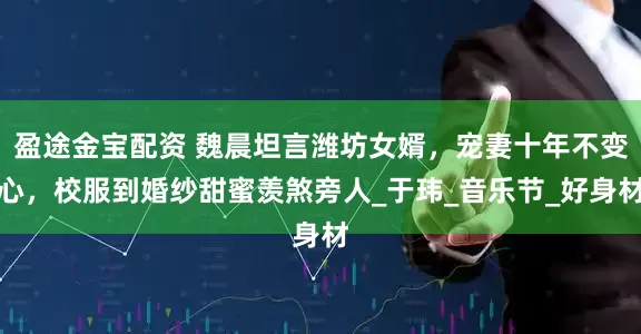 盈途金宝配资 魏晨坦言潍坊女婿，宠妻十年不变心，校服到婚纱甜蜜羡煞旁人_于玮_音乐节_好身材