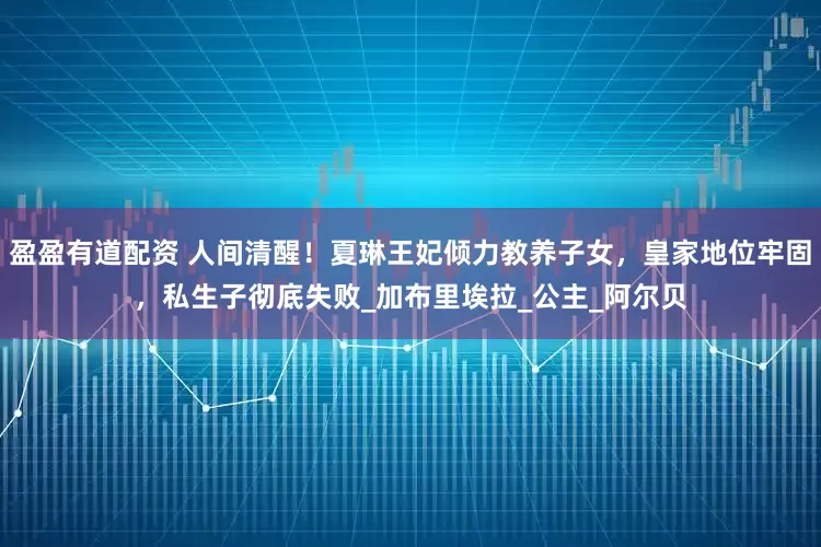 盈盈有道配资 人间清醒！夏琳王妃倾力教养子女，皇家地位牢固，私生子彻底失败_加布里埃拉_公主_阿尔贝