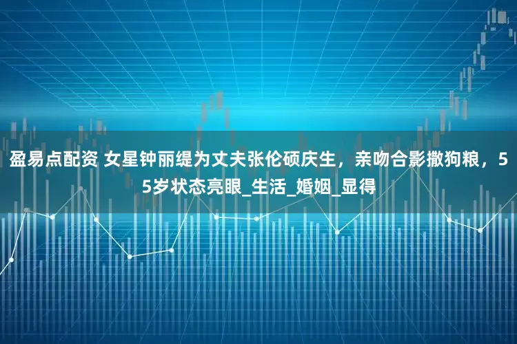 盈易点配资 女星钟丽缇为丈夫张伦硕庆生，亲吻合影撒狗粮，55岁状态亮眼_生活_婚姻_显得