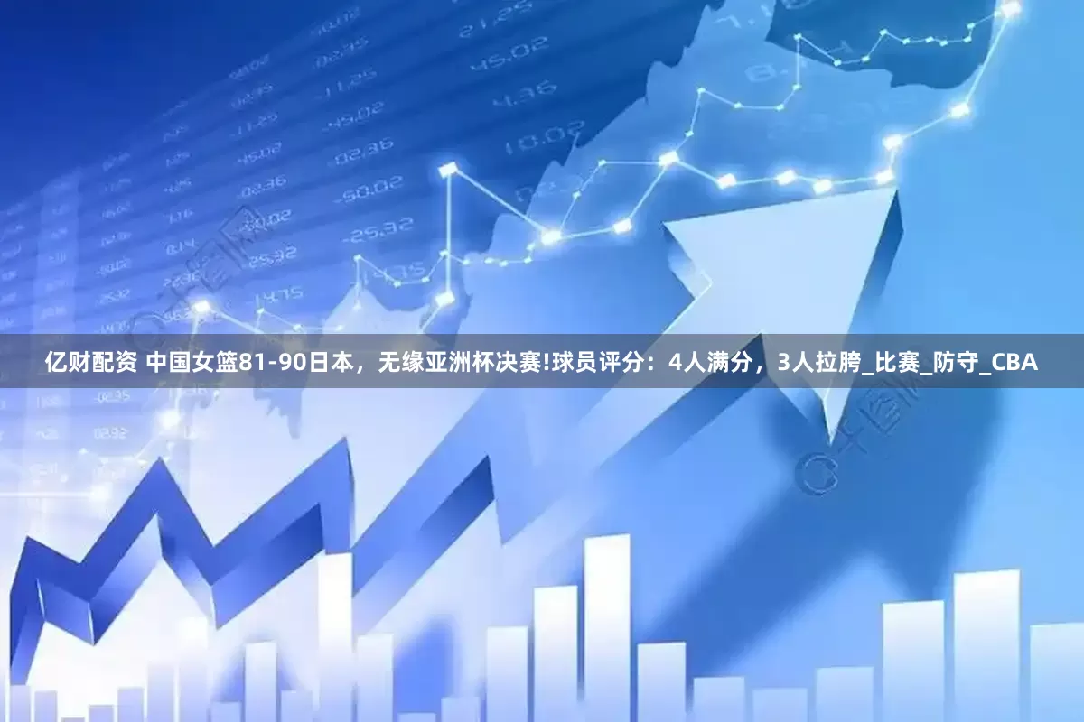 亿财配资 中国女篮81-90日本，无缘亚洲杯决赛!球员评分：4人满分，3人拉胯_比赛_防守_CBA