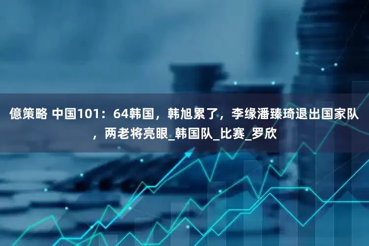 億策略 中国101：64韩国，韩旭累了，李缘潘臻琦退出国家队，两老将亮眼_韩国队_比赛_罗欣