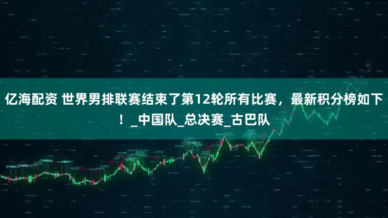 亿海配资 世界男排联赛结束了第12轮所有比赛，最新积分榜如下！_中国队_总决赛_古巴队