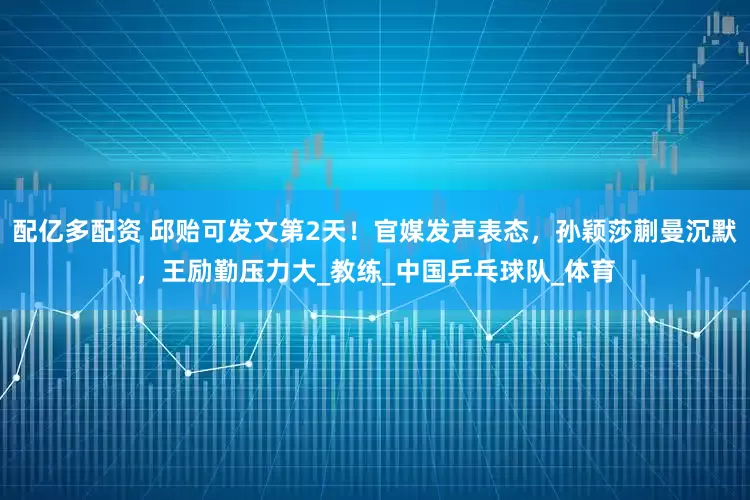 配亿多配资 邱贻可发文第2天！官媒发声表态，孙颖莎蒯曼沉默，王励勤压力大_教练_中国乒乓球队_体育