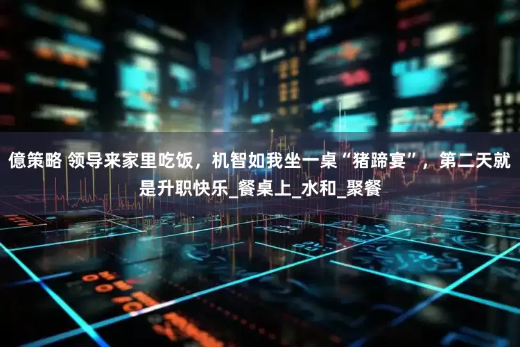 億策略 领导来家里吃饭，机智如我坐一桌“猪蹄宴”，第二天就是升职快乐_餐桌上_水和_聚餐
