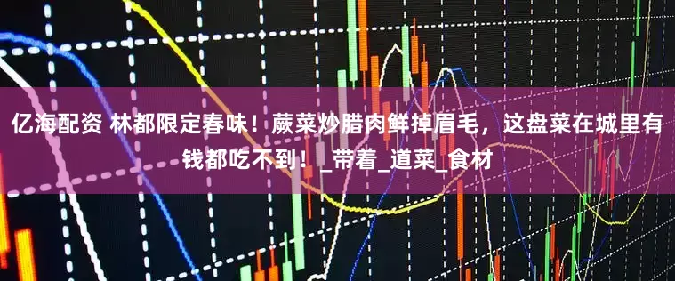 亿海配资 林都限定春味！蕨菜炒腊肉鲜掉眉毛，这盘菜在城里有钱都吃不到！_带着_道菜_食材
