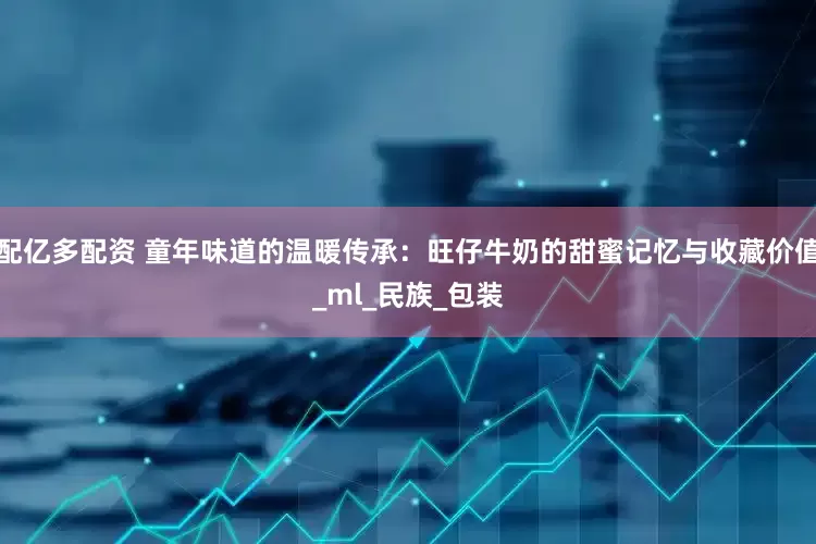 配亿多配资 童年味道的温暖传承：旺仔牛奶的甜蜜记忆与收藏价值_ml_民族_包装