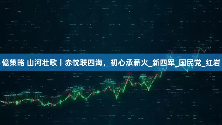 億策略 山河壮歌丨赤忱联四海，初心承薪火_新四军_国民党_红岩