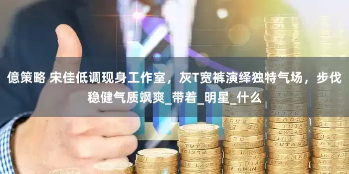 億策略 宋佳低调现身工作室，灰T宽裤演绎独特气场，步伐稳健气质飒爽_带着_明星_什么