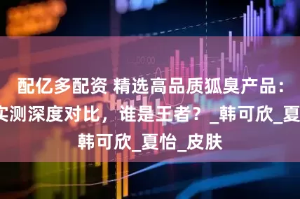 配亿多配资 精选高品质狐臭产品：大品牌实测深度对比，谁是王者？_韩可欣_夏怡_皮肤