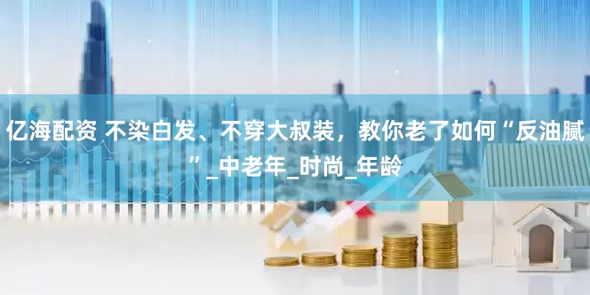 亿海配资 不染白发、不穿大叔装，教你老了如何“反油腻”_中老年_时尚_年龄