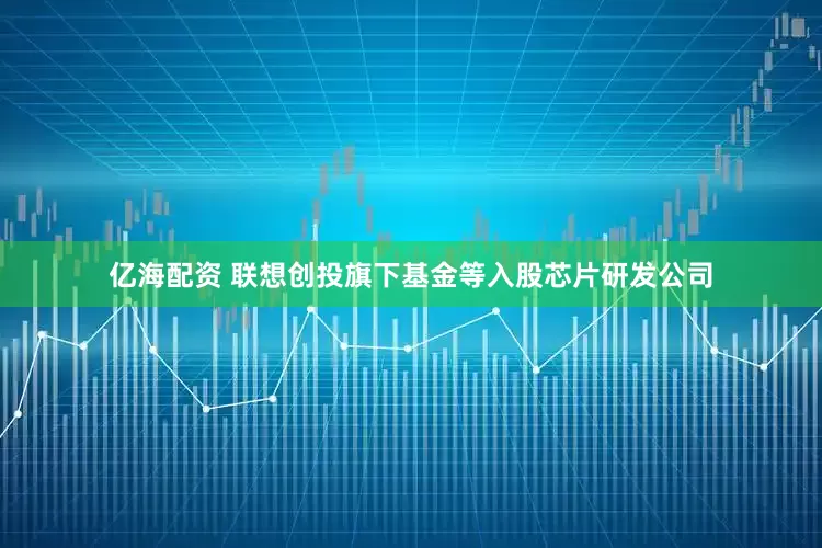 亿海配资 联想创投旗下基金等入股芯片研发公司