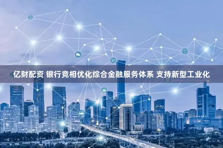 亿财配资 银行竞相优化综合金融服务体系 支持新型工业化