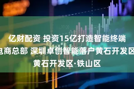 亿财配资 投资15亿打造智能终端及跨境电商总部 深圳卓创智能落户黄石开发区·铁山区