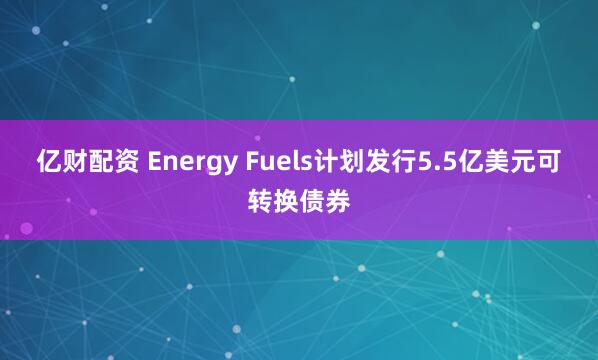 亿财配资 Energy Fuels计划发行5.5亿美元可转换债券