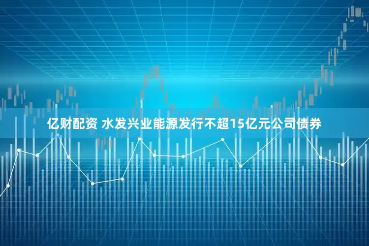 亿财配资 水发兴业能源发行不超15亿元公司债券