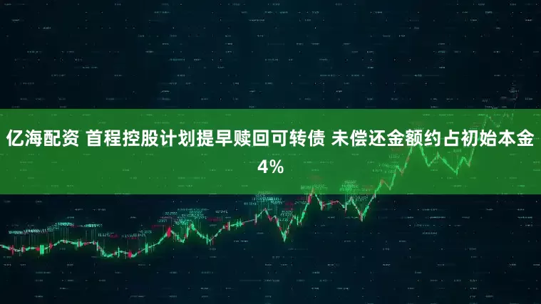 亿海配资 首程控股计划提早赎回可转债 未偿还金额约占初始本金4%