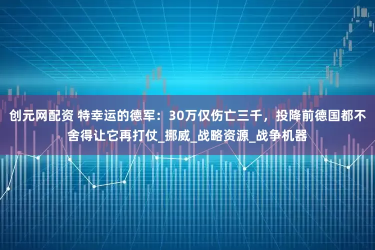 创元网配资 特幸运的德军：30万仅伤亡三千，投降前德国都不舍得让它再打仗_挪威_战略资源_战争机器