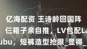 亿海配资 王诗龄回国阵仗惊人，仨箱子亲自推，LV包配Labubu，短裤造型抢眼_显得_王岳伦_李湘