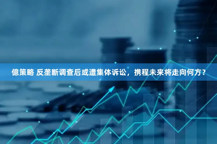億策略 反垄断调查后或遭集体诉讼，携程未来将走向何方？