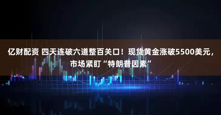亿财配资 四天连破六道整百关口！现货黄金涨破5500美元，市场紧盯“特朗普因素”