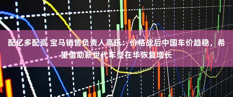 配亿多配资 宝马销售负责人高乐：价格战后中国车价趋稳，希望借助新世代车型在华恢复增长