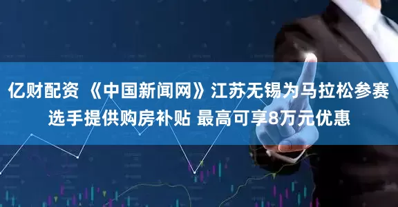 亿财配资 《中国新闻网》江苏无锡为马拉松参赛选手提供购房补贴 最高可享8万元优惠