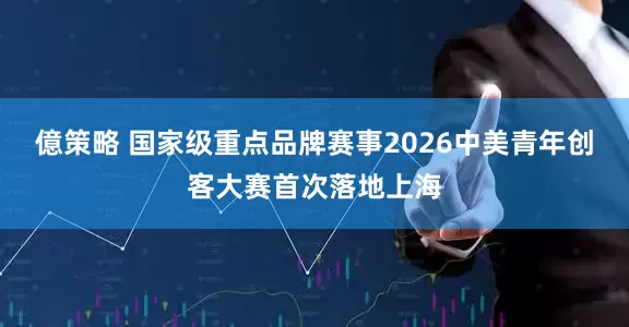 億策略 国家级重点品牌赛事2026中美青年创客大赛首次落地上海