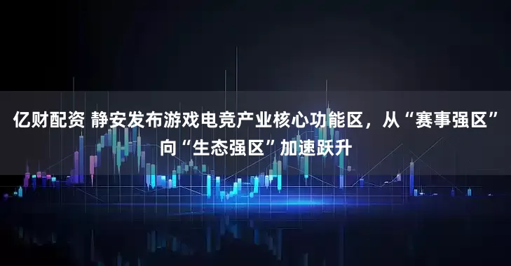 亿财配资 静安发布游戏电竞产业核心功能区，从“赛事强区”向“生态强区”加速跃升