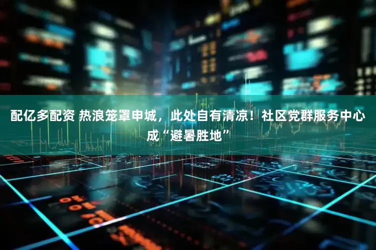 配亿多配资 热浪笼罩申城，此处自有清凉！社区党群服务中心成“避暑胜地”